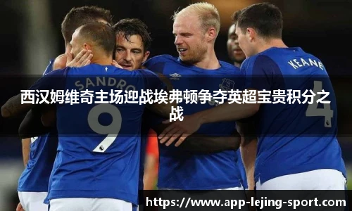 西汉姆维奇主场迎战埃弗顿争夺英超宝贵积分之战